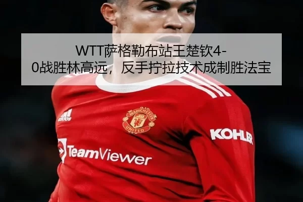 WTT萨格勒布站王楚钦4-0战胜林高远，反手拧拉技术成制胜法宝