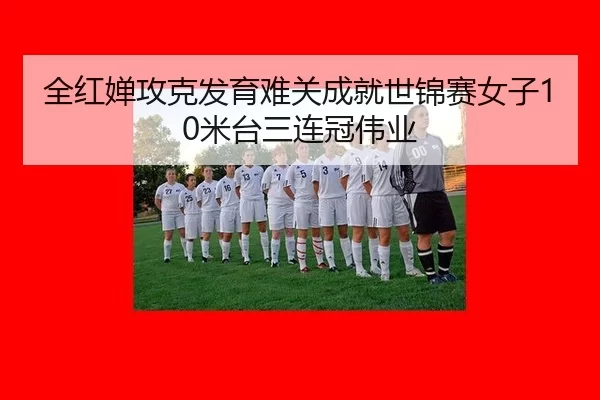 全红婵攻克发育难关成就世锦赛女子10米台三连冠伟业